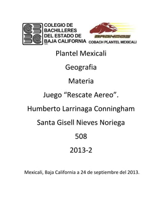 Plantel Mexicali
Geografia
Materia
Juego “Rescate Aereo”.
Humberto Larrinaga Conningham
Santa Gisell Nieves Noriega
508
2013-2
Mexicali, Baja California a 24 de septiembre del 2013.
 