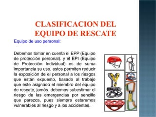 Equipo de uso personal:
Debemos tomar en cuenta el EPP (Equipo
de protección personal). y el EPI (Equipo
de protección personal). y el EPI (Equipo
de Protección Individual) es de suma
importancia su uso, estos permiten reducir
la exposición de el personal a los riesgos
que están expuesto, basado al trabajo
que este asignado el miembro del equipo
de rescate, jamás debemos subestimar el
riesgo de las emergencias por sencillo
que parezca, pues siempre estaremos
vulnerables al riesgo y a los accidentes.
 