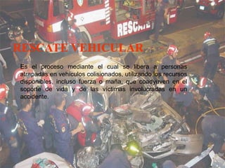 Es el proceso mediante el cual se libera a personas
atrapadas en vehículos colisionados, utilizando los recursos
disponibles, incluso fuerza o maña, que coadyuven en el
disponibles, incluso fuerza o maña, que coadyuven en el
soporte de vida y de las víctimas involucradas en un
accidente.
 