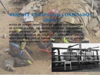 acción de rescate desarrollada en lugares con limitaciones
de entrada y salida, sin ventilación natural, que contiene,
puede contener o generar contaminantes tóxicos,
atmósferas deficiente de oxigeno y/o inflamables, que no
están diseñados para el habitad humano y por lo general
están diseñados para el habitad humano y por lo general
forman parte de procesos industriales
 