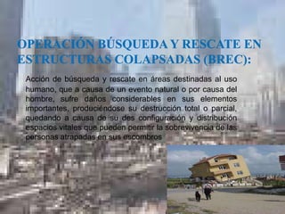 Acción de búsqueda y rescate en áreas destinadas al uso
humano, que a causa de un evento natural o por causa del
hombre, sufre daños considerables en sus elementos
importantes, produciéndose su destrucción total o parcial,
importantes, produciéndose su destrucción total o parcial,
quedando a causa de su des configuración y distribución
espacios vitales que pueden permitir la sobrevivencia de las
personas atrapadas en sus escombros
 