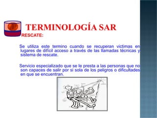 RESCATE:
Se utiliza este termino cuando se recuperan victimas en
lugares de difícil acceso a través de las llamadas técnicas y
sistema de rescate.
Servicio especializado que se le presta a las personas que no
son capaces de salir por si sola de los peligros o dificultades
en que se encuentran.
 