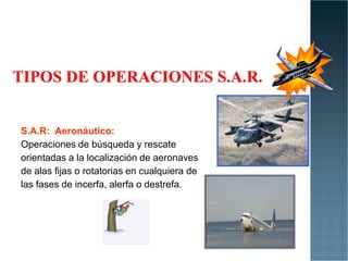 S.A.R: Aeronáutico:
S.A.R: Aeronáutico:
Operaciones de búsqueda y rescate
orientadas a la localización de aeronaves
de alas fijas o rotatorias en cualquiera de
las fases de incerfa, alerfa o destrefa.
 
