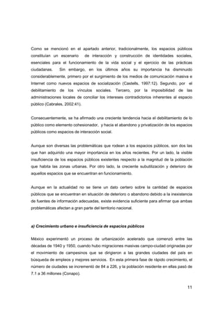 11
Como se mencionó en el apartado anterior, tradicionalmente, los espacios públicos
constituían un escenario de interacción y construcción de identidades sociales,
esenciales para el funcionamiento de la vida social y el ejercicio de las prácticas
ciudadanas. Sin embargo, en los últimos años su importancia ha disminuido
considerablemente, primero por el surgimiento de los medios de comunicación masiva e
Internet como nuevos espacios de socialización (Castells, 1997:12). Segundo, por el
debilitamiento de los vínculos sociales. Tercero, por la imposibilidad de las
administraciones locales de conciliar los intereses contradictorios inherentes al espacio
público (Cabrales, 2002:41).
Consecuentemente, se ha afirmado una creciente tendencia hacia el debilitamiento de lo
público como elemento cohesionador, y hacia el abandono y privatización de los espacios
públicos como espacios de interacción social.
Aunque son diversas las problemáticas que rodean a los espacios públicos, son dos las
que han adquirido una mayor importancia en los años recientes. Por un lado, la visible
insuficiencia de los espacios públicos existentes respecto a la magnitud de la población
que habita las zonas urbanas. Por otro lado, la creciente subutilización y deterioro de
aquellos espacios que se encuentran en funcionamiento.
Aunque en la actualidad no se tiene un dato certero sobre la cantidad de espacios
públicos que se encuentran en situación de deterioro o abandono debido a la inexistencia
de fuentes de información adecuadas, existe evidencia suficiente para afirmar que ambas
problemáticas afectan a gran parte del territorio nacional.
a) Crecimiento urbano e insuficiencia de espacios públicos
México experimentó un proceso de urbanización acelerado que comenzó entre las
décadas de 1940 y 1950, cuando hubo migraciones masivas campo-ciudad originadas por
el movimiento de campesinos que se dirigieron a las grandes ciudades del país en
búsqueda de empleos y mejores servicios. En esta primera fase de rápido crecimiento, el
número de ciudades se incrementó de 84 a 226, y la población residente en ellas pasó de
7.1 a 36 millones (Conapo).
 