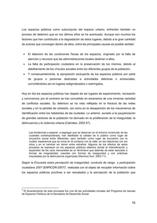 16
Los espacios públicos como subconjunto del espacio urbano, enfrentan también un
proceso de deterioro que en los últimos años se ha acentuado. Aunque son muchos los
factores que han contribuido a la degradación de estos lugares, debido a la gran cantidad
de actores que convergen dentro de ellos, entre las principales causas es posible señalar:
• El deterioro de las condiciones físicas de los espacios, originado por la falta de
atención y recursos que las administraciones locales destinan a ellos.
• La falta de participación ciudadana en la preservación de los mismos, debido al
debilitamiento de los vínculos sociales entre los diferentes grupos de la población.
• Y consecuentemente, la apropiación excluyente de los espacios públicos por parte
de grupos o personas dedicadas a actividades delictivas o antisociales,
convirtiéndolos así en lugares estigmatizados o restringidos.
Hoy en día los espacios públicos han dejado de ser lugares de esparcimiento, recreación
y convivencia; por el contrario se han convertido en escenarios de una inmensa variedad
de conflictos sociales. Su deterioro se ha visto reflejado en la fractura de las redes
sociales y en la pérdida de cohesión, así como en la desaparición de los mecanismos de
identificación entre los habitantes de las ciudades. Lo anterior, aunado a la pauperización
de grandes sectores de la población ha derivado en la proliferación de la inseguridad, la
delincuencia y la violencia urbana (Cabrales, 2002:47).
Las tendencias a separar, a segregar que se observan en el entorno construido de las
ciudades contemporáneas, han debilitado la calidad de lo público como lugar de
encuentro social entre diferentes, pero también como lugar de encuentro con la
ciudad, experiencia que se inicia en el contacto con la calle, en las relaciones con los
otros y en el caminar sin temor entre extraños. Algunos de los efectos de estos
procesos se expresan en los espacios públicos abiertos donde la intensificación y
expansión de los usos mercantiles es un fenómeno que además de estar asociado a
formas de irregularidad, coexiste con formas de inseguridad y con prácticas
impulsadas por la delincuencia organizada (Ramírez Kuri, 2003:11).
Según la Encuesta sobre percepción de inseguridad, conducta de riesgo y participación
ciudadana 2007 (ENPICOR-2007)5
, realizada con el objeto de recopilar información sobre
los espacios públicos proclives a ser rescatados y la percepción de la población que
5
El levantamiento de esta encuesta fue una de las actividades iniciales del Programa de rescate
de Espacios Públicos de la Secretaria de Desarrollo Social.
 