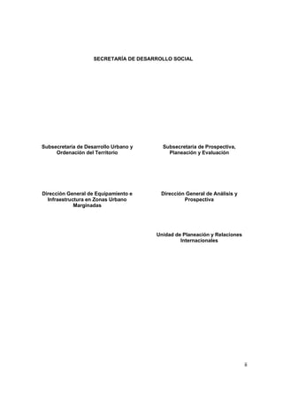 ii
SECRETARÍA DE DESARROLLO SOCIAL
Subsecretaría de Desarrollo Urbano y
Ordenación del Territorio
Dirección General de Equipamiento e
Infraestructura en Zonas Urbano
Marginadas
Subsecretaría de Prospectiva,
Planeación y Evaluación
Dirección General de Análisis y
Prospectiva
Unidad de Planeación y Relaciones
Internacionales
 