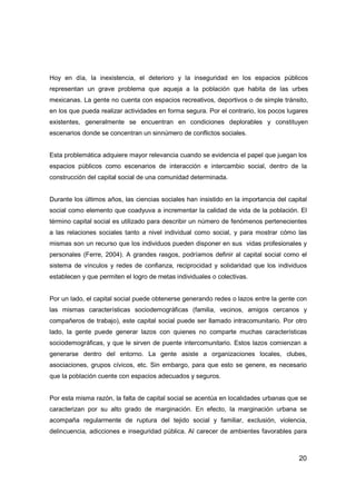 20
Hoy en día, la inexistencia, el deterioro y la inseguridad en los espacios públicos
representan un grave problema que aqueja a la población que habita de las urbes
mexicanas. La gente no cuenta con espacios recreativos, deportivos o de simple tránsito,
en los que pueda realizar actividades en forma segura. Por el contrario, los pocos lugares
existentes, generalmente se encuentran en condiciones deplorables y constituyen
escenarios donde se concentran un sinnúmero de conflictos sociales.
Esta problemática adquiere mayor relevancia cuando se evidencia el papel que juegan los
espacios públicos como escenarios de interacción e intercambio social, dentro de la
construcción del capital social de una comunidad determinada.
Durante los últimos años, las ciencias sociales han insistido en la importancia del capital
social como elemento que coadyuva a incrementar la calidad de vida de la población. El
término capital social es utilizado para describir un número de fenómenos pertenecientes
a las relaciones sociales tanto a nivel individual como social, y para mostrar cómo las
mismas son un recurso que los individuos pueden disponer en sus vidas profesionales y
personales (Ferre, 2004). A grandes rasgos, podríamos definir al capital social como el
sistema de vínculos y redes de confianza, reciprocidad y solidaridad que los individuos
establecen y que permiten el logro de metas individuales o colectivas.
Por un lado, el capital social puede obtenerse generando redes o lazos entre la gente con
las mismas características sociodemográficas (familia, vecinos, amigos cercanos y
compañeros de trabajo), este capital social puede ser llamado intracomunitario. Por otro
lado, la gente puede generar lazos con quienes no comparte muchas características
sociodemográficas, y que le sirven de puente intercomunitario. Estos lazos comienzan a
generarse dentro del entorno. La gente asiste a organizaciones locales, clubes,
asociaciones, grupos cívicos, etc. Sin embargo, para que esto se genere, es necesario
que la población cuente con espacios adecuados y seguros.
Por esta misma razón, la falta de capital social se acentúa en localidades urbanas que se
caracterizan por su alto grado de marginación. En efecto, la marginación urbana se
acompaña regularmente de ruptura del tejido social y familiar, exclusión, violencia,
delincuencia, adicciones e inseguridad pública. Al carecer de ambientes favorables para
 