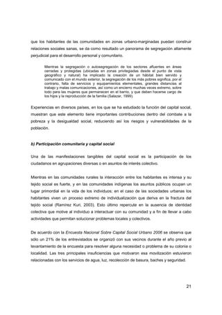 21
que los habitantes de las comunidades en zonas urbano-marginadas puedan construir
relaciones sociales sanas, se da como resultado un panorama de segregación altamente
perjudicial para el desarrollo personal y comunitario.
Mientras la segregación o autosegregación de los sectores afluentes en áreas
cerradas y protegidas (ubicadas en zonas privilegiadas desde el punto de vista
geográfico y natural) ha implicado la creación de un hábitat bien servido y
comunicado con el mundo exterior, la segregación de los más pobres significa, por el
contrario, falta de servicios y equipamientos elementales, grandes distancias al
trabajo y malas comunicaciones, así como un encierro muchas veces extremo, sobre
todo para las mujeres que permanecen en el barrio, y que deben hacerse cargo de
los hijos y la reproducción de la familia (Salazar, 1999).
Experiencias en diversos países, en los que se ha estudiado la función del capital social,
muestran que este elemento tiene importantes contribuciones dentro del combate a la
pobreza y la desigualdad social, reduciendo así los riesgos y vulnerabilidades de la
población.
b) Participación comunitaria y capital social
Una de las manifestaciones tangibles del capital social es la participación de los
ciudadanos en agrupaciones diversas o en asuntos de interés colectivo.
Mientras en las comunidades rurales la interacción entre los habitantes es intensa y su
tejido social es fuerte, y en las comunidades indígenas los asuntos públicos ocupan un
lugar primordial en la vida de los individuos; en el caso de las sociedades urbanas los
habitantes viven un proceso extremo de individualización que deriva en la fractura del
tejido social (Ramírez Kuri, 2003). Esto último repercute en la ausencia de identidad
colectiva que motive al individuo a interactuar con su comunidad y a fin de llevar a cabo
actividades que permitan solucionar problemas locales y colectivos.
De acuerdo con la Encuesta Nacional Sobre Capital Social Urbano 2006 se observa que
sólo un 21% de los entrevistados se organizó con sus vecinos durante el año previo al
levantamiento de la encuesta para resolver alguna necesidad o problema de su colonia o
localidad. Las tres principales insuficiencias que motivaron esa movilización estuvieron
relacionadas con los servicios de agua, luz, recolección de basura, baches y seguridad.
 