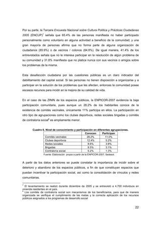 22
Por su parte, la Tercera Encuesta Nacional sobre Cultura Política y Prácticas Ciudadanas
2005 (ENCUP)7
señala que 65.4% de las personas manifiesta no haber participado
personalmente como voluntario en alguna actividad a beneficio de la comunidad; y una
gran mayoría de personas afirma que no forma parte de alguna organización de
ciudadanos (85.9%) o de vecinos / colonos (84.8%). De igual manera, 41.4% de los
entrevistados señala que no le interesa participar en la resolución de algún problema de
su comunidad y 31.8% manifiesta que no platica nunca con sus vecinos o amigos sobre
los problemas de la misma.
Esta desafección ciudadana por las cuestiones públicas es un claro indicador del
debilitamiento del capital social. Si las personas no tienen disposición a organizarse y a
participar en la solución de los problemas que les afectan, entonces la comunidad posee
escasos recursos para incidir en la mejora de su calidad de vida.
En el caso de las ZININ de los espacios públicos, la ENPICOR-2007 evidencia la baja
participación comunitaria, pues aunque un 28.2% de los habitantes conoce de la
existencia de comités vecinales, únicamente 11% participa en ellos. La participación en
otro tipo de agrupaciones como los clubes deportivos, redes sociales brigadas y comités
de contraloría social8
es ampliamente menor.
Cuadro 6. Nivel de conocimiento y participación en diferentes agrupaciones.
Conocen Participan
Comités vecinales 28.2% 11.0%
Clubes deportivos 12.4% 5.2%
Redes sociales 8.6% 3.8%
Brigadas 8.5% 3.1%
Contraloría social 5.2% 1.3%
Fuente: Elaboración propia a partir de la ENPICOR-2007. Sedesol.
A partir de los datos anteriores se puede constatar la importancia de incidir sobre el
deterioro y abandono de los espacios públicos, a fin de que constituyan espacios que
puedan incentivar la participación social, así como la consolidación de vínculos y redes
comunitarias.
7
El levantamiento se realizó durante diciembre de 2005 y se entrevistó a 4,700 individuos en
vivienda residentes en el país.
8
Los comités de contraloría social son mecanismos de los beneficiarios, para que de manera
organizada se verifique el cumplimiento de las metas y la correcta aplicación de los recursos
públicos asignados a los programas de desarrollo social
 