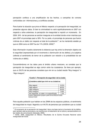24
percepción conlleva a una amplificación de los hechos, a campañas de rumores
confundidas con informaciones y a conflictos sociales.
Para ilustrar la situación que priva en México respecto a la percepción de inseguridad, se
presentan algunos datos. Si bien la criminalidad no varió significativamente en 2007 con
respecto a años anteriores, la percepción de inseguridad sí reportó un incremento. En
2004, 54% de las personas se sentían inseguras en la entidad donde vivían mientras que
para 2007 el porcentaje pasó a 59%. Por su parte, el porcentaje de personas que fueron
víctimas de un delito con respecto al total de la población11
, se ha mantenido estable ya
que en 2004 como en 2007 fue de 11% (ICESI, 2009)12
.
Esta información muestra claramente la distancia que hay entre la dimensión objetiva de
la seguridad (representada por el incremento o disminución de los delitos) y la subjetiva
(referida al sentimiento de temor de la población con relación a la probabilidad de ser
víctima de un delito).
Concentrándonos en los datos para el ámbito urbano mexicano, se constata que la
percepción de inseguridad es algo común entre los ciudadanos. Se tiene por ejemplo,
que un 39.2% de las personas considera que vivir en su ciudad resulta “Muy inseguro” o
“Algo inseguro”.
“Cuadro 7. Percepción de seguridad de la ciudad.
¿Considera usted que vivir en su ciudad es:
Muy seguro 10.5%
Algo seguro 49.0%
Algo inseguro 29.4%
Muy inseguro 9.8%
No responde, no sabe o no especificado 1.3%
Fuente: Elaboración propia a partir de la ENCAVI-2005.
Sedesol-Colef.
Para aquella población que habitan en las ZININ de los espacios públicos, el sentimiento
de inseguridad es mayor, llegando a un 44.5% de personas que consideran que su ciudad
11
El incremento de la percepción de inseguridad tiene una base real en el aumento de los delitos,
pero también está se promueve y se incentiva por el tratamiento de la noticia y sensacionalismo en
los medios de comunicación (Quesada, 2006).
12
ICESI, 2009. Inseguridad en México. Resultados de la Quinta Encuesta Nacional sobre
Inseguridad del ICESI.
 