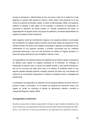 27
Aunque la percepción y determinación de que una zona o lugar de la ciudad es la más
peligrosa no siempre está basada en hechos y datos reales, esta sensación es la que
incide en la decisión de transitar, habitar, o invertir en ella (Quesada, 2006), y los espacios
públicos no escapan a esta lógica. En las ciudades, la sensación de inseguridad ha
provocado el abandono de barrios enteros, la llamada “arquitectura del miedo”, la
estigmatización de algunas áreas o de grupos de población y la escasa disponibilidad o la
negativa de realizar nuevas inversiones.
Este imaginario social de incertidumbre respecto a los espacios públicos ha provocado
que la población de cualquier edad y condición social haya optado por guarecerse en los
ámbitos privados. Por temor a ser asaltado, secuestrado o agredido, los habitantes se han
enclaustrado en sus espacios cerrados y privados, provocando que los contactos
personales disminuyan y que con más frecuencia se realicen en lugares privados o a
través de medios electrónicos como el teléfono, Internet u otros.
La inseguridad en los espacios públicos ha originado que el individuo genere mecanismos
de defensa para superar los peligros percibidos en el ambiente; sin embargo, la
inseguridad se percibe como un asunto de carácter privado y sólo queda enfrentarse a
ella con los recursos que cada quien tiene a su alcance. El problema radica en que
algunas medidas utilizadas (alarmas, enrejado, portación de armas, etc.) han llevado a la
ruptura de la comunicación interpersonal, a fracturar la cohesión social y al desgaste del
capital social.
La percepción de inseguridad y el abandono de los espacios públicos funcionan como un
proceso circular y acumulativo. Si se pierden los espacios de interacción social y los
lugares en donde se construye el sentido de pertenencia colectivo, aumenta la
inseguridad (Segovia y Dascal, 2005).
d) Inseguridad y victimización
Durante muchos años, la falta de seguridad ha minado en gran medida la calidad de vida
de los mexicanos y la capacidad de desarrollo del país (Plan Nacional de Desarrollo 2007-
2012), y sin duda es un tema que prevalece en las agendas de los gobiernos locales y
 
