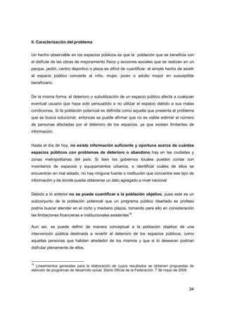 34
II. Caracterización del problema
Un hecho observable en los espacios públicos es que la población que se beneficia con
el disfrute de las obras de mejoramiento físico y acciones sociales que se realizan en un
parque, jardín, centro deportivo o plaza es difícil de cuantificar: el simple hecho de asistir
al espacio público convierte al niño, mujer, joven o adulto mayor en susceptible
beneficiario.
De la misma forma, el deterioro o subutilización de un espacio público afecta a cualquier
eventual usuario que haya sido persuadido a no utilizar el espacio debido a sus malas
condiciones. Si la población potencial es definida como aquella que presenta el problema
que se busca solucionar, entonces se puede afirmar que no es viable estimar el número
de personas afectadas por el deterioro de los espacios, ya que existen limitantes de
información.
Hasta el día de hoy, no existe información suficiente y oportuna acerca de cuántos
espacios públicos con problemas de deterioro o abandono hay en las ciudades y
zonas metropolitanas del país. Si bien los gobiernos locales pueden contar con
inventarios de espacios y equipamientos urbanos, e identificar cuáles de ellos se
encuentran en mal estado, no hay ninguna fuente o institución que concentre ese tipo de
información y de donde pueda obtenerse un dato agregado a nivel nacional
Debido a lo anterior no se puede cuantificar a la población objetivo, pues este es un
subconjunto de la población potencial que un programa público diseñado ex profeso
podría buscar atender en el corto y mediano plazos, tomando para ello en consideración
las limitaciones financieras e institucionales existentes18
.
Aun así, se puede definir de manera conceptual a la población objetivo de una
intervención pública destinada a revertir el deterioro de los espacios públicos, como
aquellas personas que habitan alrededor de los mismos y que si lo desearan podrían
disfrutar plenamente de ellos.
18
Lineamientos generales para la elaboración de cuyos resultados se obtienen propuestas de
atención de programas de desarrollo social. Diario Oficial de la Federación. 7 de mayo de 2009.
 