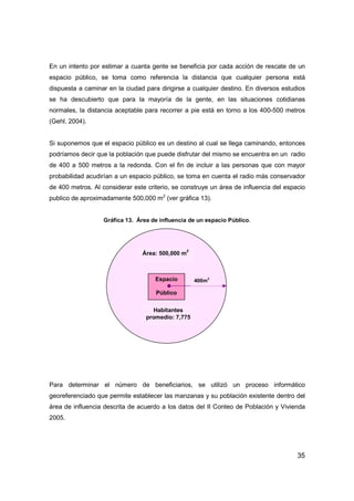 35
En un intento por estimar a cuanta gente se beneficia por cada acción de rescate de un
espacio público, se toma como referencia la distancia que cualquier persona está
dispuesta a caminar en la ciudad para dirigirse a cualquier destino. En diversos estudios
se ha descubierto que para la mayoría de la gente, en las situaciones cotidianas
normales, la distancia aceptable para recorrer a pie está en torno a los 400-500 metros
(Gehl, 2004).
Si suponemos que el espacio público es un destino al cual se llega caminando, entonces
podríamos decir que la población que puede disfrutar del mismo se encuentra en un radio
de 400 a 500 metros a la redonda. Con el fin de incluir a las personas que con mayor
probabilidad acudirían a un espacio público, se toma en cuenta el radio más conservador
de 400 metros. Al considerar este criterio, se construye un área de influencia del espacio
publico de aproximadamente 500,000 m2
(ver gráfica 13).
Gráfica 13. Área de influencia de un espacio Público.
Para determinar el número de beneficiarios, se utilizó un proceso informático
georeferenciado que permite establecer las manzanas y su población existente dentro del
área de influencia descrita de acuerdo a los datos del II Conteo de Población y Vivienda
2005.
Espacio
Público
400m
2
Área: 500,000 m
2
Habitantes
promedio: 7,775
 