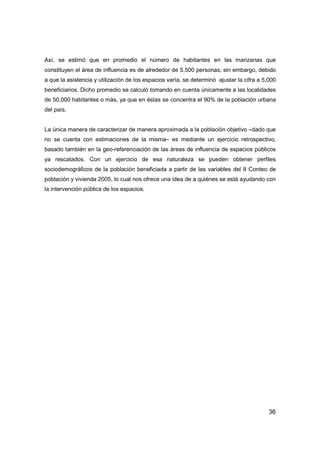 36
Así, se estimó que en promedio el número de habitantes en las manzanas que
constituyen el área de influencia es de alrededor de 5,500 personas; sin embargo, debido
a que la asistencia y utilización de los espacios varía, se determinó ajustar la cifra a 5,000
beneficiarios. Dicho promedio se calculó tomando en cuenta únicamente a las localidades
de 50,000 habitantes o más, ya que en éstas se concentra el 90% de la población urbana
del país.
La única manera de caracterizar de manera aproximada a la población objetivo –dado que
no se cuenta con estimaciones de la misma– es mediante un ejercicio retrospectivo,
basado también en la geo-referenciación de las áreas de influencia de espacios públicos
ya rescatados. Con un ejercicio de esa naturaleza se pueden obtener perfiles
sociodemográficos de la población beneficiada a partir de las variables del II Conteo de
población y vivienda 2005, lo cual nos ofrece una idea de a quiénes se está ayudando con
la intervención pública de los espacios.
 