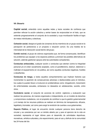 37
VII. Glosario
Capital social, entendido como aquellas redes y lazos sociales de confianza que
permiten reforzar la acción colectiva y sentar bases de reciprocidad en el trato, que se
extiende progresivamente al conjunto de la sociedad y cuya movilización facilita el logro
de metas individuales y colectivas;
Cohesión social, designa el grado de consenso de los miembros de un grupo social en la
percepción de pertenencia a un proyecto o situación común. Es una medida de la
intensidad de la interacción social dentro del grupo;
Comité vecinal, al grupo de colonos organizados que, de forma consensuada, identifican
los problemas que aquejan a los espacios públicos y priorizan las posibles alternativas de
solución, además gestionan apoyos ante las autoridades competentes;
Conductas antisociales, cualquier acción o conductas que atentan contra la integridad
personal y/o el orden socialmente aceptado, como el pandillerismo; destruir, deteriorar o
maltratar el equipamiento en vía pública, así como aquellas conductas negativas, hostiles
o desafiantes;
Conductas de riesgo, a todos aquellos comportamientos que implican factores que
incrementan la aparición de consecuencias adversas o desfavorables para el individuo,
los cuales lo pueden llevar a involucrar en problemáticas como: drogadicción, transmisión
de enfermedades sexuales, embarazos no deseados en adolescentes, suicidio, entre
otros;
Contraloría social, al conjunto de acciones de control, vigilancia y evaluación que
realizan las personas, de manera organizada o independiente, en un modelo de derechos
y compromisos ciudadanos, con el propósito de contribuir a que la gestión gubernamental
y el manejo de los recursos públicos se realicen en términos de transparencia, eficacia,
legalidad y honradez, así como para exigir la rendición de cuentas a sus gobernantes;
Espacio Público, al lugar de encuentro donde cualquier persona tiene derecho de
circular y se caracteriza por ser un ámbito abierto por y para el ejercicio de la vida en
sociedad; representa el lugar idóneo para el desarrollo de actividades deportivas,
recreativas, artístico-culturales y de esparcimiento; para el uso y disfrute de la comunidad
las 24 horas del día
 