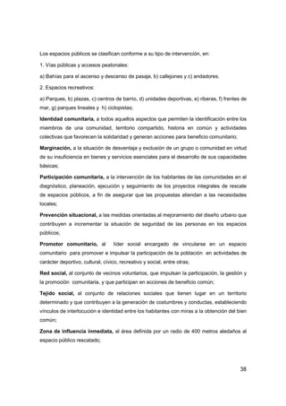 38
Los espacios públicos se clasifican conforme a su tipo de intervención, en:
1. Vías públicas y accesos peatonales:
a) Bahías para el ascenso y descenso de pasaje, b) callejones y c) andadores.
2. Espacios recreativos:
a) Parques, b) plazas, c) centros de barrio, d) unidades deportivas, e) riberas, f) frentes de
mar, g) parques lineales y h) ciclopistas;
Identidad comunitaria, a todos aquellos aspectos que permiten la identificación entre los
miembros de una comunidad, territorio compartido, historia en común y actividades
colectivas que favorecen la solidaridad y generan acciones para beneficio comunitario;
Marginación, a la situación de desventaja y exclusión de un grupo o comunidad en virtud
de su insuficiencia en bienes y servicios esenciales para el desarrollo de sus capacidades
básicas;
Participación comunitaria, a la intervención de los habitantes de las comunidades en el
diagnóstico, planeación, ejecución y seguimiento de los proyectos integrales de rescate
de espacios públicos, a fin de asegurar que las propuestas atiendan a las necesidades
locales;
Prevención situacional, a las medidas orientadas al mejoramiento del diseño urbano que
contribuyen a incrementar la situación de seguridad de las personas en los espacios
públicos;
Promotor comunitario, al líder social encargado de vincularse en un espacio
comunitario para promover e impulsar la participación de la población en actividades de
carácter deportivo, cultural, cívico, recreativo y social, entre otras;
Red social, al conjunto de vecinos voluntarios, que impulsan la participación, la gestión y
la promoción comunitaria, y que participan en acciones de beneficio común;
Tejido social, al conjunto de relaciones sociales que tienen lugar en un territorio
determinado y que contribuyen a la generación de costumbres y conductas, estableciendo
vínculos de interlocución e identidad entre los habitantes con miras a la obtención del bien
común;
Zona de influencia inmediata, al área definida por un radio de 400 metros aledaños al
espacio público rescatado;
 