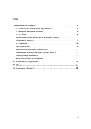 3
Índice
I. Identificación del problema ......................................................................4
1.1. Espacio público: entre el deber ser y la realidad ................................................. 5
1.2 Descripción del árbol de problemas................................................................... 8
1.3. Las causas.................................................................................................... 10
a) Crecimiento urbano e insuficiencia de espacios públicos.................................. 11
b) Deterioro y abandono.................................................................................... 15
1.4. Los efectos...................................................................................19
a) Calidad de vida............................................................................................. 19
b) Participación comunitaria y capital social ........................................................ 21
c) Percepción de inseguridad en los espacios públicos ........................................ 23
d) Inseguridad y victimización ............................................................................ 27
e) La actividad física en las ciudades.................................................................. 31
II. Caracterización del problema ................................................................34
VII. Glosario ..........................................................................................37
VIII. Fuentes de información .....................................................................40
 