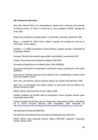 40
VIII. Fuentes de información
Atria, Raúl, Marcelo Siles, et al. (Compiladores). Capital social y reducción de la pobreza
en América Latina y el Caribe: en busca de un nuevo paradigma. CEPAL, Santiago de
Chile, 2003.
Borja, Jordi, Ciudadanía y espacio público”, en Ambiente y desarrollo, septiembre 1998.
Borja, J. y Castells M. (1997) Local y global. La gestión de ciudades en la era de la
información, Taurus, Madrid.
Cabrales, L. F. (2002) Latinoamérica: Países abiertos, ciudades cerradas, Universidad de
Guadalajara, México.
Conagua, Situación del subsector agua potable, alcantarillado y saneamiento 2007.
Conapo. Proyecciones de la población de México 2005-2050.
Encuesta de Capital Social en el Medio Urbano 2006, SEDESOL.
Encuesta de percepción de inseguridad, conductas de riesgo y participación social, 2008,
SEDESOL.
Encuestas en ciudades mexicanas sobre calidad de vida, competitividad y violencia social
2005 (26 ciudades), COLEF.
Gehl, Jan y Lars Gemzoe, Nuevos espacios urbanos, Ed. Gustavo Gili, Barcelona, 2002.
Gehl, Jan, La humanización del espacio urbano. La vida social entre los edificios, Ed.
Reverté, Barcelona, 2006.
PNUD, Informe sobre Desarrollo Humano. México 2004.
Instituto Ciudadano de Estudios sobre la Inseguridad, Cuarta encuesta nacional sobre
inseguridad urbana 2006.
Instituto Ciudadano de Estudios sobre la Inseguridad. Inseguridad en México. Resultados
de la Quinta Encuesta Nacional sobre Inseguridad. 2008. disponible en
http://www.icesi.org.mx/documentos/publicaciones/articulos/inseguridad_en_mexico.pdf
Plan Nacional de Desarrollo 2006-2012.
Plan Sectorial de Desarrollo Social, Secretaría de Desarrollo Social 2007-2012.
PNUD, Informe sobre Desarrollo Humano. México 2006-2007: migración y desarrollo
humano, México, 2007.
 