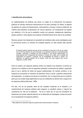 4
I. Identificación del problema
La implementación de políticas que tienen su origen en la intervención de espacios
públicos ha cobrado relevancia internacional en los años recientes. En efecto, la agenda
de gobierno en países de Norteamérica, Latinoamérica y Europa1
incluye la definición de
criterios para planificar la generación de nuevos espacios y la recuperación de lugares
con deterioro, a fin de que la población cuente con parques, instalaciones deportivas,
plazas, jardines u otros lugares que propicien el fortalecimiento de la vida en las ciudades.
Diversos autores han destacado la necesidad de revitalizar estas zonas estratégicas para
la convivencia social y la creación de ciudades seguras; en este sentido cabe apuntar
que:
El espacio público interesa porque allí se manifiesta la crisis de la vida en la ciudad.
Es uno de los ámbitos en que convergen y se expresan posturas y contradicciones
sociales, culturales y políticas de una sociedad y una época determinada. La
preocupación por la seguridad del transitar y el estar en la calle, por la calidad del
intercambio en paseos y parques, por la sociabilidad en barrios y plazas –en
definitiva, el espacio público de la ciudad-, está hoy más vigente que nunca.
(Segovia y Jordán, 2005).
Entre la ciudad y los espacios públicos existe una relación muy estrecha: la primera se
vigoriza en la medida en que los segundos presentan condiciones de calidad y seguridad
para el uso y disfrute de todos los grupos poblacionales. En sentido contrario, si los
espacios se encuentran en situación de abandono físico y social, y generan sensaciones
de inseguridad, la ciudad se encuentra en entredicho. Así, se argumenta que la condición
para que una ciudad tenga legitimidad es que sus habitantes se sientan bien y seguros en
los espacios públicos (Bruneau, 1998).
Por ello, uno de los grandes retos de las ciudades modernas es la dotación y el
mantenimiento de espacios públicos para asegurar un equilibrio urbano y mejorar las
condiciones de vida de la población. Tal es la razón por la cual los tomadores de
decisiones han puesto especial atención en el desarrollo de estrategias y líneas de acción
en la recuperación de espacios públicos.
1
Más adelante se describen algunas experiencias internacionales al respecto.
 