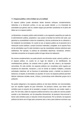 5
1.1. Espacio público: entre el deber ser y la realidad
El espacio público puede abordarse desde diversos enfoques complementarios,
referentes a la dimensión jurídica, al uso que puede dársele y a la diversidad de
actividades que genera; esto es, existen rasgos que permiten caracterizar en el plano del
deber ser a un espacio público.
Jurídicamente, el espacio público está sometido a una regulación específica por parte de
la administración pública, propietaria o que posee la facultad de dominio del suelo, que
garantiza su accesibilidad a todos los ciudadanos y fija las condiciones de su utilización y
de instalación de actividades. En cuanto al uso, el espacio público es el escenario de la
interacción social cotidiana, cumple funciones materiales y tangibles: es el soporte físico
de las actividades cuyo fin está orientado a que las necesidades urbanas colectivas sean
satisfechas. Por ejemplo, la práctica de actividades deportivas, recreativas, artístico-
culturales encuentran en el espacio público el lugar idóneo de realización.
De manera complementaria, se puede advertir una dimensión social, cultural y política en
el espacio público, en cuanto es un lugar de relación y de identificación, de
manifestaciones políticas, de contacto entre la gente, de vida urbana y de expresión
comunitaria. En este sentido, los espacios públicos son concebidos como lugares por
excelencia de desarrollo, recreación y ocio en donde se realizan múltiples y diversas
actividades colectivas; allí se favorece el aprendizaje social, y también se propicia la
tolerancia, el respeto, la diversidad y la equidad. En suma, los espacios públicos permiten
detonar relaciones sociales sanas, críticas y constructivas entre diferentes grupos de la
población.
Se puede categorizar a los espacios públicos en dos tipos distintos: los monumentales,
que son aquellos lugares de gran dimensión, de jerarquía urbana, que tienen valor
simbólico para el conjunto de la sociedad y recogen la historia de una ciudad, región o
país. Por otro lado, están los espacios públicos de barrio a los cuales los vecinos pueden
acceder a pie diariamente, son de pequeñas dimensiones, de jerarquía intra-comunal y
tienen valor simbólico para un reducido número de personas. Por su tamaño, los espacios
públicos de barrio son el lugar para conocerse cara a cara y para observar acciones cuyo
 