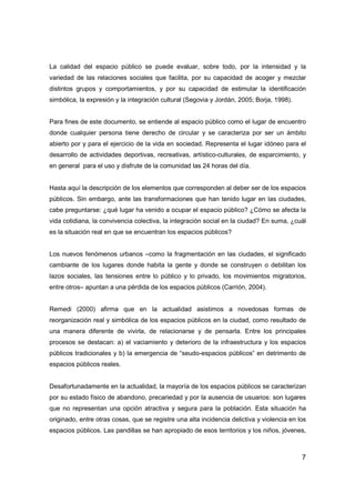 7
La calidad del espacio público se puede evaluar, sobre todo, por la intensidad y la
variedad de las relaciones sociales que facilita, por su capacidad de acoger y mezclar
distintos grupos y comportamientos, y por su capacidad de estimular la identificación
simbólica, la expresión y la integración cultural (Segovia y Jordán, 2005; Borja, 1998).
Para fines de este documento, se entiende al espacio público como el lugar de encuentro
donde cualquier persona tiene derecho de circular y se caracteriza por ser un ámbito
abierto por y para el ejercicio de la vida en sociedad. Representa el lugar idóneo para el
desarrollo de actividades deportivas, recreativas, artístico-culturales, de esparcimiento, y
en general para el uso y disfrute de la comunidad las 24 horas del día.
Hasta aquí la descripción de los elementos que corresponden al deber ser de los espacios
públicos. Sin embargo, ante las transformaciones que han tenido lugar en las ciudades,
cabe preguntarse: ¿qué lugar ha venido a ocupar el espacio público? ¿Cómo se afecta la
vida cotidiana, la convivencia colectiva, la integración social en la ciudad? En suma, ¿cuál
es la situación real en que se encuentran los espacios públicos?
Los nuevos fenómenos urbanos –como la fragmentación en las ciudades, el significado
cambiante de los lugares donde habita la gente y donde se construyen o debilitan los
lazos sociales, las tensiones entre lo público y lo privado, los movimientos migratorios,
entre otros– apuntan a una pérdida de los espacios públicos (Carrión, 2004).
Remedi (2000) afirma que en la actualidad asistimos a novedosas formas de
reorganización real y simbólica de los espacios públicos en la ciudad, como resultado de
una manera diferente de vivirla, de relacionarse y de pensarla. Entre los principales
procesos se destacan: a) el vaciamiento y deterioro de la infraestructura y los espacios
públicos tradicionales y b) la emergencia de “seudo-espacios públicos” en detrimento de
espacios públicos reales.
Desafortunadamente en la actualidad, la mayoría de los espacios públicos se caracterizan
por su estado físico de abandono, precariedad y por la ausencia de usuarios: son lugares
que no representan una opción atractiva y segura para la población. Esta situación ha
originado, entre otras cosas, que se registre una alta incidencia delictiva y violencia en los
espacios públicos. Las pandillas se han apropiado de esos territorios y los niños, jóvenes,
 