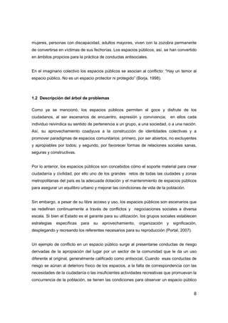 8
mujeres, personas con discapacidad, adultos mayores, viven con la zozobra permanente
de convertirse en víctimas de sus fechorías. Los espacios públicos, así, se han convertido
en ámbitos propicios para la práctica de conductas antisociales.
En el imaginario colectivo los espacios públicos se asocian al conflicto: “Hay un temor al
espacio público. No es un espacio protector ni protegido” (Borja, 1998).
1.2 Descripción del árbol de problemas
Como ya se mencionó, los espacios públicos permiten el goce y disfrute de los
ciudadanos, al ser escenarios de encuentro, expresión y convivencia; en ellos cada
individuo reivindica su sentido de pertenencia a un grupo, a una sociedad, o a una nación.
Así, su aprovechamiento coadyuva a la construcción de identidades colectivas y a
promover paradigmas de espacios comunitarios: primero, por ser abiertos, no excluyentes
y apropiables por todos; y segundo, por favorecer formas de relaciones sociales sanas,
seguras y constructivas.
Por lo anterior, los espacios públicos son concebidos cómo el soporte material para crear
ciudadanía y civilidad, por ello uno de los grandes retos de todas las ciudades y zonas
metropolitanas del país es la adecuada dotación y el mantenimiento de espacios públicos
para asegurar un equilibro urbano y mejorar las condiciones de vida de la población.
Sin embargo, a pesar de su libre acceso y uso, los espacios públicos son escenarios que
se redefinen continuamente a través de conflictos y negociaciones sociales a diversa
escala. Si bien el Estado es el garante para su utilización, los grupos sociales establecen
estrategias específicas para su aprovechamiento, organización y significación,
desplegando y recreando los referentes necesarios para su reproducción (Portal, 2007).
Un ejemplo de conflicto en un espacio público surge al presentarse conductas de riesgo
derivadas de la apropiación del lugar por un sector de la comunidad que le da un uso
diferente al original, generalmente calificado como antisocial. Cuando esas conductas de
riesgo se aúnan al deterioro físico de los espacios, a la falta de correspondencia con las
necesidades de la ciudadanía o las insuficientes actividades recreativas que promuevan la
concurrencia de la población, se tienen las condiciones para observar un espacio público
 