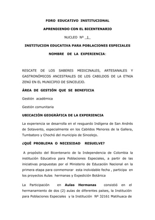 FORO EDUCATIVO INSTITUCIONAL
AAPPRREENNDDIIEENNDDOO CCOONN EELL BBIICCEENNTTEENNAARRIIOO
NUCLEO Nº _1_
INSTITUCION EDUCATIVA PARA POBLACIONES ESPECIALES
NOMBRE DE LA EXPERIENCIA:
RESCATE DE LOS SABERES MEDICINALES, ARTESANALES Y
GASTRONÓMICOS ANCESTRALES DE LOS CABILDOS DE LA ETNIA
ZENÚ EN EL MUNICIPIO DE SINCELEJO.
ÁREA DE GESTIÓN QUE SE BENEFICIA
Gestión académica
Gestión comunitaria
UBICACIÒN GEOGRÀFICA DE LA EXPERIENCIA
La experiencia se desarrolla en el resguardo Indígena de San Andrés
de Sotavento, especialmente en los Cabildos Menores de la Gallera,
Tumbatoro y Chochó del municipio de Sincelejo.
¿QUÉ PROBLEMA O NECESIDAD RESUELVE?
A propósito del Bicentenario de la Independencia de Colombia la
institución Educativa para Poblaciones Especiales, a partir de las
iniciativas propuestas por el Ministerio de Educación Nacional en la
primera etapa para conmemorar esta inolvidable fecha , participa en
los proyectos Aulas hermanas y Expedición Botánica
La Participación en Aulas Hermanas consistió en el
hermanamiento de dos (2) aulas de diferentes países, la Institución
para Poblaciones Especiales y la Institución Nº 32161 Matihuaca de
 