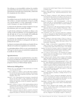 200	 Rev. Colomb. Biotecnol. Vol. XV No. 2 Diciembre 2013 193-201
Sin embargo, es recomendable continuar los estudios
para determinar de manera más exacta, si estos son re-
querimientos esenciales para el desarrollo y obtención
de vitroplantas de Vitis vinífera L.
Conclusiones
Se estableció que para la desinfección de la semilla de
Vitis vinífera L. el mejor tratamiento es lavar la semilla
con 5 g/l de NaDCC x 15 min + Benomyl® x 15 min y
cuatro enjuagues con agua destilada estéril.
La obtención de plántulas se logró mediante el rescate
de embriones, pero no a partir de semillas.
A partir de los embriones rescatados se obtuvo a los
30 días el 40% de plántulas con una longitud prome-
dio del tallo de 4.5 cm, en el medio MS modificado
con sus sales a la mitad de su concentración.
La sacarosa en concentración de 20 g/l favorece la
germinación del embrión, la elongación del tallo y la
producción de raíces.
Se observó crecimiento del embrión en el medio MS mo-
dificado sin la adición de reguladores de crecimiento.
La polivinilpirrolidona (PVP) en una concentración de
100 mg/l, es efectiva para el control de la oxidación de
la semilla de Vitis vinífera L.
Agradecimientos
Los autores expresan sus agradecimientos a las direc-
tivas de la Facultad de Ciencias Agrarias del Politécni-
co Colombiano Jaime Isaza Cadavid, especialmente al
programa Técnica en Biotecnología Agraria.
Referencias bibliográficas
Agronet. 2011. Uva. Disponible en: http://agronet.gov.co. Consulta-
do en diciembre de 2011.
Agüero C., Vigliocco A., Abdala G., Tizio R. 2000. Effect of gibbere-
llic acid and uniconazol on embryo abortion in the stenosper-
mocarpic grape cultivars Emperatriz and Perlon. Plant Growth
Regulation. 30(1): 9-16.
Almanza P. 2011. Determinación del crecimiento y desarrollo del
fruto de vid (Vitis vinífera L.) bajo condiciones de clima frío
tropical. Tesis doctoral. Universidad Nacional de Colombia,
Facultad de Agronomía, Escuela de Posgrados. Bogotá D.C.,
Colombia. pp 166.
Alvarado Y., Herrera Y., García A. 1993. Estudio preliminar sobre la
contaminación microbiana en la biofábrica de Villa Clara. En:
Memorias del Tercer Coloquio Internacional de Biotecnología
de las Plantas. Santa Clara, Cuba. p 15.
Alvarado Y., Herrera M., Suárez O., Rivero L., García A., Acosta M.
1997. Control de la contaminación microbiana en la micropro-
pagación de plantas. En: Memorias del Seminario Científico In-
ternacional de Sanidad Vegetal. Palacio de las Convenciones,
La Habana, Cuba.
Azofeifa A. 2009. Problemas de oxidación y oscurecimiento de ex-
plantes cultivados in vitro. Agronomía Mesoamericana. 20(1):
153-175.
Borges M., Portales S., Malaurie B. 2005. Influencia de diferentes
concentraciones de sacarosa en el cultivo in vitro de coco (Co-
cos nucifera L.). Taller Internacional de Biodiversidad, Biotecno-
logía y Agricultura Sostenible. Convención UDG. p 76- 84.
Bouquet A., Torregrosa L. 2003. Micropropagation of the gra-
pevine (Vitis spp.). En: Micropropagation of woody trees and
fruits. S. M. Jain and K. Ishii (eds). Kluwer Academic Publishers.
Netherlands. p 319-352.
Debergh P., Zimmerman R. 1990. Micropropagation technology an
application. Kluwer Academic Publishers, Netherlands . 484 p.
Enjalbert, H. 1975. Histoire de la vigne et du vin. L`avènement de la
qualité. Editorial Bordás, París. p 11- 22.
FAO. FAOSTSTAT. 2011. Área cosechada, producción y rendimien-
to de uva. Disponible en: http://faostat.fao.org/site/567/Des-
ktopDefault.aspx?PageID=567#ancor. Consultado en agosto
de 2011.
García E., Martínez A., García de la Calera E., Pérez L.J., Cenis J.L.,
Carreño J. 2000. In vitro culture of ovules and embryos of grape
for the obtention of new seedless table grape cultivars. Acta
Horticulturae. 528:663-666.
Gupta P., Nadgir A., Mascarenhas A., Jagannathan V. 1980. Tissue
culture of forest trees: clonal multiplication of Tectona grandis
L. (Teak) by tissue culture. Plant Science Letters. 17(3): 259-268.
Guiñazú M., Ponce M., Guzmán J., Juárez D., Cirrincione M. 2005.
Micropropagación de vid. Protocolo para variedades “criollas”.
Revista de la Facultad de Ciencias Agrarias. 37(2): 93-103.
Ji W., Li Z., Zhou Q., Yao W., Wang, J. 2013. Breeding new seedless
grape by means of in vitro embryo rescue. Genetics and Mole-
cular Research. 12 (1): 859-869.
Kaçar Y., Biçen B., Varol I., Mendi Y., Serçe S., Cetiner S. 2010. Gelling
agents and culture vessels affect in vitro multiplication of banana
plantlets. Genetics and Molecular Research. 9 (1):416-424.
Kanamadi V.C., Dharmatti P.R., Shankaragouda-Patil P., PM G., Patil
B.C. 1999. Histological and histochemical status of embryo de-
velopment in open pollinated stenospermocarpic grapes (Vitis
vinífera L). Advances in Plant Sciencs Research India. 10: 121-129.
Liu S., Sykes S., Clingeleffer R. 2003. Improved in ovulo embryo cul-
ture for stenospermocarpic grapes (Vitis vinifera L.). Crop and
Pasture Science. 54(9): 869-876.
Luquez C., Formento J. 2002. Flor y fruto de vid (Vitis vinifera L.)
micrografía aplicada a viticultura y enología. Revista FCA UN-
Cuyo. 34(1): 14.
Miñano A., Chico, J., López E., Sisniegas M., Bobadilla M. 2004. Efec-
to de la concentración de sacarosa en la producción de anto-
cianinas a partir de cultivos celulares de Vitis vinifera L. var. red
globe. Revista Peruana de Biología. 11(2): 187-192.
Murashige T. y Skoog T. 1962. A revised medium for rapid growth
and bio assays with tobacco tissue cultures. Physiologia planta-
rum. 15(3): 473-497.
Notsuka K., Tsuru T., Shiraishi M. 2001. Seedless grape hybridiza-
tion via in-ovulo embryo culture. Journal-Japanese Society For
Horticultural Science. 70:7-15.
Pasqual M., Ferreira E. 2007. Micropropagation of fig tree (Ficus cari-
ca). In: Protocols for micropropagation of wood trees and fruits.
Jain S.M., Häggman H. eds. Springer. Chapter 37: 409-416 p.
 