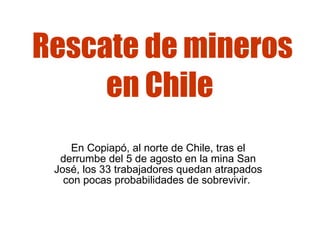 Rescate de mineros en Chile   En Copiapó, al norte de Chile, tras el derrumbe del 5 de agosto en la mina San José, los 33 trabajadores quedan atrapados con pocas probabilidades de sobrevivir.  