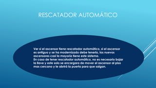 RESCATADOR AUTOMÁTICO
Ver si el ascensor tiene rescatador automático, si el ascensor
es antiguo y se ha modernizado debe tenerlo, los nuevos
ascensores casi la mayoría tiene este sistema.
En caso de tener rescatador automático, no es necesario bajar
la llave y este solo se encargara de mover el ascensor al piso
mas cercano y le abrirá la puerta para que salgan.
 
