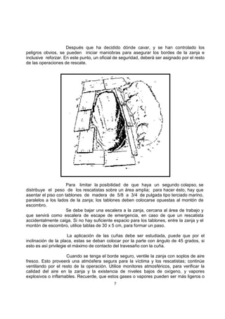 Después que ha decidido dónde cavar, y se han controlado los 
peligros obvios, se pueden iniciar maniobras para asegurar los bordes de la zanja e 
inclusive reforzar. En este punto, un oficial de seguridad, deberá ser asignado por el resto 
de las operaciones de rescate. 
Para limitar la posibilidad de que haya un segundo colapso, se 
distribuye el peso de los rescatistas sobre un área amplia; para hacer ésto, hay que 
asentar el piso con tablones de madera de 5/8 a 3/4 de pulgada tipo terciado marino, 
paralelos a los lados de la zanja; los tablones deben colocarse opuestas al montón de 
escombro. 
Se debe bajar una escalera a la zanja, cercana al área de trabajo y 
que servirá como escalera de escape de emergencia, en caso de que un rescatista 
accidentalmente caiga. Si no hay suficiente espacio para los tablones, entre la zanja y el 
montón de escombro, utilice tablas de 30 x 5 cm, para formar un paso. 
La aplicación de las cuñas debe ser estudiada, puede que por el 
inclinación de la placa, estas se deban colocar por la parte con ángulo de 45 grados, si 
esto es así privilegie el máximo de contacto del travesaño con la cuña. 
Cuando se tenga el borde seguro, ventile la zanja con soplos de aire 
fresco. Esto proveerá una atmósfera segura para la víctima y los rescatistas; continúe 
ventilando por el resto de la operación. Utilice monitores atmosféricos, para verificar la 
calidad del aire en la zanja y la existencia de niveles bajos de oxígeno, y vapores 
explosivos o inflamables. Recuerde, que estos gases o vapores pueden ser más ligeros o 
7 
 