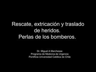 Rescate, extricación y traslado 
de heridos. 
Perlas de los bomberos. 
Dr. Miguel A Marchesse 
Programa de Medicina de Urgencia 
Pontificia Universidad Católica de Chile 
 