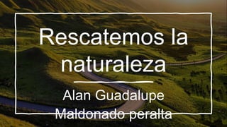 Rescatemos la
naturaleza
Alan Guadalupe
Maldonado peralta
 