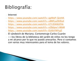 Internet
https://www.youtube.com/watch?v=qpMoP-QinHA
https://www.youtube.com/watch?v=xBMFyuDKRa4
https://www.youtube.com/watch?v=KTLlDANUFhk
https://www.youtube.com/watch?v=nZBdpw1rWbM
https://www.youtube.com/watch?v=EUI6tYMYyjE
El sándwich de Mariana. Cortometraje Carlos Cuarón
++los libros de la biblioteca del jardín de niños no los tengo
a mi alcance por lo que no puedo anexarlos. Pero si contamos
con varios muy interesantes para el tema de los valores.
 