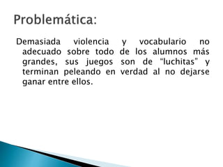 Demasiada violencia y vocabulario no
adecuado sobre todo de los alumnos más
grandes, sus juegos son de “luchitas” y
terminan peleando en verdad al no dejarse
ganar entre ellos.
 