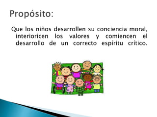 Que los niños desarrollen su conciencia moral,
interioricen los valores y comiencen el
desarrollo de un correcto espíritu crítico.
 