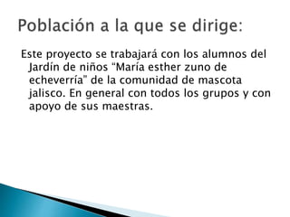 Este proyecto se trabajará con los alumnos del
Jardín de niños “María esther zuno de
echeverría” de la comunidad de mascota
jalisco. En general con todos los grupos y con
apoyo de sus maestras.
 