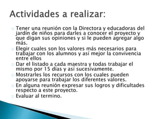 Tener una reunión con la Directora y educadoras del
jardín de niños para darles a conocer el proyecto y
que digan sus opiniones y si le pueden agregar algo
más.
Elegir cuales son los valores más necesarios para
trabajar con los alumnos y así mejor la convivencia
entre ellos
Dar el listado a cada maestra y todas trabajar el
mismo por 15 días y así sucesivamente.
Mostrarles los recursos con los cuales pueden
apoyarse para trabajar los diferentes valores.
En alguna reunión expresar sus logros y dificultades
respecto a este proyecto.
Evaluar al termino.
 