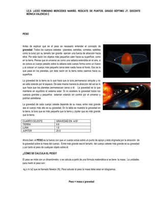 I.E.D. LICEO FEMENINO MERCEDES NARIÑO. RESCATE DE PUNTOS. GRADO SÉPTIMO JT. DOCENTE
   MÓNICA VALENCIA C




PESO



Antes de explicar qué es el peso es necesario entender el concepto de
gravedad. Todos los cuerpos celestes (planetas, estrellas, cometas, satélites
como la luna) por su tamaño tan grande ejercen una fuerza de atracción hacia
ellos. Por esta razón los objetos más pequeños caen hacia su superficie, como
en la tierra. Piensa que el universo es como una sabana extendida en el aire, si
se coloca un cuerpo pesado sobre la sábana este cuerpo forma como un hueco
y al colocar un cuerpo más pequeño cerca éste rueda hacia el fondo. Eso es lo
que pasa en los planetas, por ésta razón en la tierra todos caemos hacia su
superficie.

La gravedad de la tierra es lo que hace que la luna permanezca cerquita y no
se valla volando por el espacio. De esta misma manera la atracción del sol es lo
que hace que los planetas permanezcan cerca a él. La gravedad es la que
mantiene en equilibrio el sistema solar. Si no existiera la gravedad todos los
cuerpos grandes y pequeños estarían volando sin control por el universo y
podrían estrellarse.

La gravedad de cada cuerpo celeste depende de su masa, entre más grande
sea el cuerpo más alto es su gravedad. En la tabla se muestra la gravedad en
la tierra, la luna que es más pequeña que la tierra y Júpiter que es más grande
que la tierra.

CUARPO CELESTE                    GRAVEDAD EN m/S2
TIERRA                            9.8
LUNA                              1.6
JUPITER                           25.9


Ahora bien, el PESO es la fuerza con que un cuerpo actúa sobre un punto de apoyo y está originada por la atracción de
la gravedad sobre la masa del cuerpo. Entre más grande sea el tamaño del cuerpo celeste más grande es su gravedad
y por tanto el peso de cualquier objeto sobre él.

¿CÓMO SE CALCULA EL PESO?

El peso se mide con un dinamómetro o se calcula a partir de una fórmula matemática si se tiene la masa. La unidades
para medir el peso son:

kg x m /s2 que es llamado Newton (N). Para calcular el peso la masa debe estar en kilogramos.



                                               Peso = masa x gravedad
 