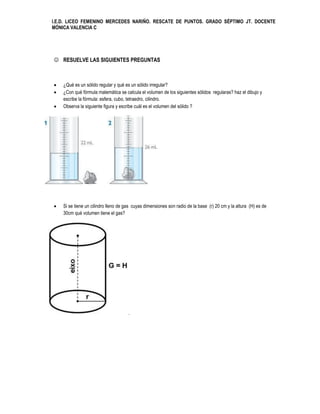 I.E.D. LICEO FEMENINO MERCEDES NARIÑO. RESCATE DE PUNTOS. GRADO SÉPTIMO JT. DOCENTE
MÓNICA VALENCIA C




 RESUELVE LAS SIGUIENTES PREGUNTAS



   ¿Qué es un sólido regular y qué es un sólido irregular?
   ¿Con qué fórmula matemática se calcula el volumen de los siguientes sólidos regularas? haz el dibujo y
    escribe la fórmula: esfera, cubo, tetraedro, cilindro.
   Observa la siguiente figura y escribe cuál es el volumen del sólido ?




   Si se tiene un cilindro lleno de gas cuyas dimensiones son radio de la base (r) 20 cm y la altura (H) es de
    30cm qué volumen tiene el gas?




                                      .
 
