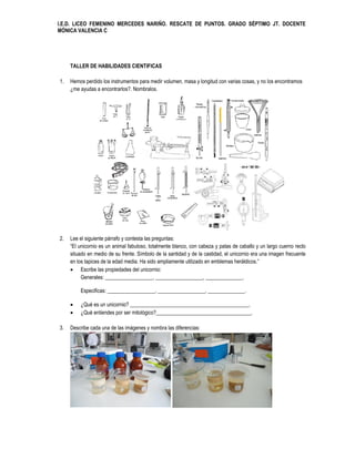 I.E.D. LICEO FEMENINO MERCEDES NARIÑO. RESCATE DE PUNTOS. GRADO SÉPTIMO JT. DOCENTE
MÓNICA VALENCIA C




     TALLER DE HABILIDADES CIENTIFICAS

1.   Hemos perdido los instrumentos para medir volumen, masa y longitud con varias cosas, y no los encontramos
     ¿me ayudas a encontrarlos?. Nombralos.




2.   Lee el siguiente párrafo y contesta las preguntas:
     “El unicornio es un animal fabuloso, totalmente blanco, con cabeza y patas de caballo y un largo cuerno recto
     situado en medio de su frente. Símbolo de la santidad y de la castidad, el unicornio era una imagen frecuente
     en los tapices de la edad media. Ha sido ampliamente utilizado en emblemas heráldicos.”
      Escribe las propiedades del unicornio:
          Generales: __________________, __________________, ______________.

         Especificas: __________________, __________________, ______________.

        ¿Qué es un unicornio? _____________________________________________.
        ¿Qué entiendes por ser mitológico?____________________________________.

3.   Describe cada una de las imágenes y nombra las diferencias:
 