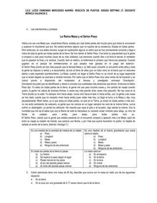 I.E.D. LICEO FEMENINO MERCEDES NARIÑO. RESCATE DE PUNTOS. GRADO SÉPTIMO JT. DOCENTE
   MÓNICA VALENCIA C




    4.   Lee atentamente y contesta:

                                         La Reina Masa y el Señor Peso

Había una vez una Masa que, creyéndose Reina, andaba por casi todas partes del mundo para que todos la conocieran
y supieran lo importante que era. No existía territorio alguno que no supiera de su existencia. Estaba en todas partes.
Pero entonces, en una aldea cercana, surgió sin explicación alguna un señor que se hizo prontamente conocido y llegó a
oídos de toda la gente por todas partes de la tierra. Se hizo llamar el Señor Peso. Fue tanta su popularidad que la gente
lo empezó a usar para muchas cosas de su vida cotidiana. Las personas cuando iban a la feria le decían al vendedor
que le pesaran la fruta y la verdura. Cuando iban al médico, la enfermera lo primero que hacía era pesarlos. Cuando
jugaban en el parque de entretenciones el que pesaba más ganaba en el juego del balancín.
El Señor Peso pronto se hizo más popular que la famosa Masa y no faltó quien concertó un encuentro entre ellos y toda
la gente se dispuso a verlos y a escucharlos, tal era la fama de ellos que no hubo reino en la tierra que no estuviera
atento a este esperado acontecimiento. La Masa, cuando vio llegar al Señor Peso no se movió de su lugar esperando
que el recién llegado se acercara a rendirle honores. Por cierto que el Señor Peso hizo caso omiso de tal situación y se
colocó pronto a disposición del moderador, el famoso y prestigiado animador Gravitación.
Gravitación les pidió que se identificaran y dieran a conocer sus cualidades más atractivas que tenían. Entonces el Señor
Peso dijo: Yo estoy en todas partes de la tierra, la gente me usa para muchas cosas y, me cambio de ropaje cuando
quiero, la gente me valora de diversas formas, a veces soy más grande otras veces más pequeño. No hay cosa en la
Tierra donde yo no esté. Yo siempre miro hacia abajo, nunca miro hacia el lado ni hacia arriba, ¡no!, la gente y las cosas
se han dado cuenta que no necesito mirar hacia arriba pues nadie más hay. Le llegó el turno a la Masa y dijo, muy
pausadamente: Miren todos, yo sí que estoy en todas partes, no solo en la Tierra, yo existo en todas partes y más aún,
no me ando cambiando de vestuario, la gente que me conoce en un lugar siempre me verá de la misma forma, nunca
sufrirá un desengaño, yo jamás los defraudo. No importa que vaya al polo o al ecuador, sigo siendo la misma. Con la
humildad que me da el saber que soy la Reina de toda la naturaleza no necesito andar mirando para abajo, yo miro de
frente      de      costado,       para      arriba,    para      abajo,     para     todas      partes      miro      yo.
El Señor Peso, viendo que la gente que estaba presente en el encuentro empezó a aplaudir más a la Masa, sacó de
entre su ropaje su bastón de mando, que parecía una flecha, y por más que quería levantarlo no podía, no dejaba de
señalar el centro de la tierra. [Hernán Verdugo F.]

         Es una medida de la cantidad de materia de un objeto      Es una medida de la fuerza gravitatoria que actúa
                 a) Peso                                           sobre el objeto
                 b) Longitud                                                 a) Peso
                 c) Masa                                                     b) Longitud
                 d) Masa y peso                                              c) Masa
                 e) Ninguna de las anteriores                                d) Masa y peso
                                                                             e) Ninguna de las anteriores
         En todas las partes de la tierra tu pesas                 La masa varia en:
              a) Lo mismo                                              a) En el espacio
              b) Se duplica tu peso según el lugar                     b) En la tierra
              c) Pesas menos en los polos                              c) En la luna
              d) Al sur del planeta pesas menos                        d) En marte
              e) Al norte del planeta pesas menos                      e) Ninguna de las anteriores

    5.   Cierto astronauta tiene una masa de 65 Kg, describe que ocurre con la masa en cada uno de los siguientes
         espacios:
          En la tierra.
          En la luna con una gravedad de 0,17 veces menor que la de la tierra.
 