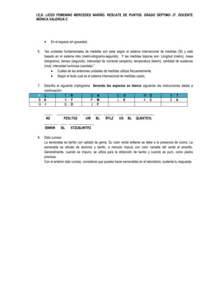 I.E.D. LICEO FEMENINO MERCEDES NARIÑO. RESCATE DE PUNTOS. GRADO SÉPTIMO JT. DOCENTE
MÓNICA VALENCIA C




        En el espacio sin gravedad.

6.   “las unidades fundamentales de medidas son siete según el sistema internacional de medidas (SI) y está
     basado en el sistema mks (metro-kilogramo-segundo). Y las medidas básicas son: Longitud (metro), masa
     (kilogramo), tiempo (segundo), intensidad de corriente (amperio), temperatura (kelvin), cantidad de sustancia
     (mol), intensidad luminosa (candela).”
            Cuáles de las anteriores unidades de medidas utilizas frecuentemente.
            Según el texto cual es el sistema internacional de medidas usado.

7.   Descifra el siguiente criptograma llenando los espacios en blanco siguiendo las instrucciones dadas a
     continuación:
 N : L              T : R             U : N            E : U           W :O                X : T
 B :S               V : Y             P : M            L : E            ñ : C              Z : A
 G : I              Q : D             J : F

     _____ ______________ _____ _____ _______ ____ ____ _____________
      NZ        PZXLTGZ      UW BL     ÑTLZ    UG BL QLBXTEVL
     ________ ____ _______________
      BWNW    BL    XTZUBJWTPZ

8.   Dato curioso:
     La esmeralda es berilio con calidad de gema. Su color verde brillante se debe a la presencia de cromo. La
     esmeralda es silicato de aluminio y berilio, a menudo impuro con color variable del verde al amarillo.
     Generalmente, cuando es impuro, se utiliza para la obtención de berilio y cuando es puro, como piedra
     preciosa.
     Con el anterior dato curioso, consideras que puedes hacer esmeraldas en el laboratorio, sustenta tu respuesta.
 