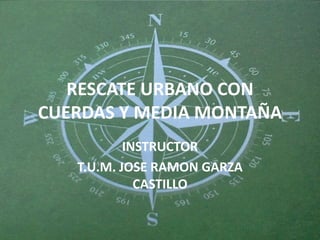 RESCATE URBANO CON
CUERDAS Y MEDIA MONTAÑA
           INSTRUCTOR
   T.U.M. JOSE RAMON GARZA
             CASTILLO
 
