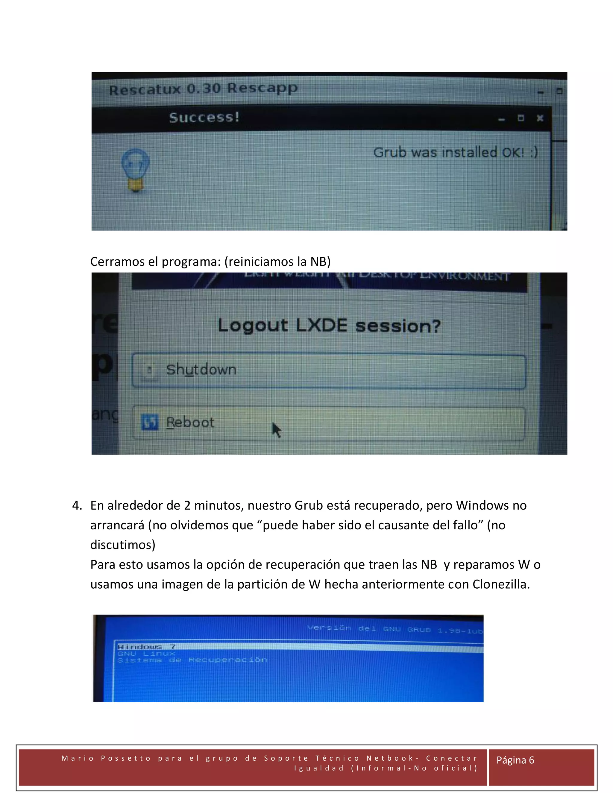 Cerramos el programa: (reiniciamos la NB)

4. En alrededor de 2 minutos, nuestro Grub está recuperado, pero Windows no
arrancará (no olvidemos que “puede haber sido el causante del fallo” (no
discutimos)
Para esto usamos la opción de recuperación que traen las NB y reparamos W o
usamos una imagen de la partición de W hecha anteriormente con Clonezilla.

Mari o Possetto

para

el gr upo de Sopor te Técnico Netbook - C onectar
Ig ual dad (Infor mal -No ofi cial )

Página 6

 