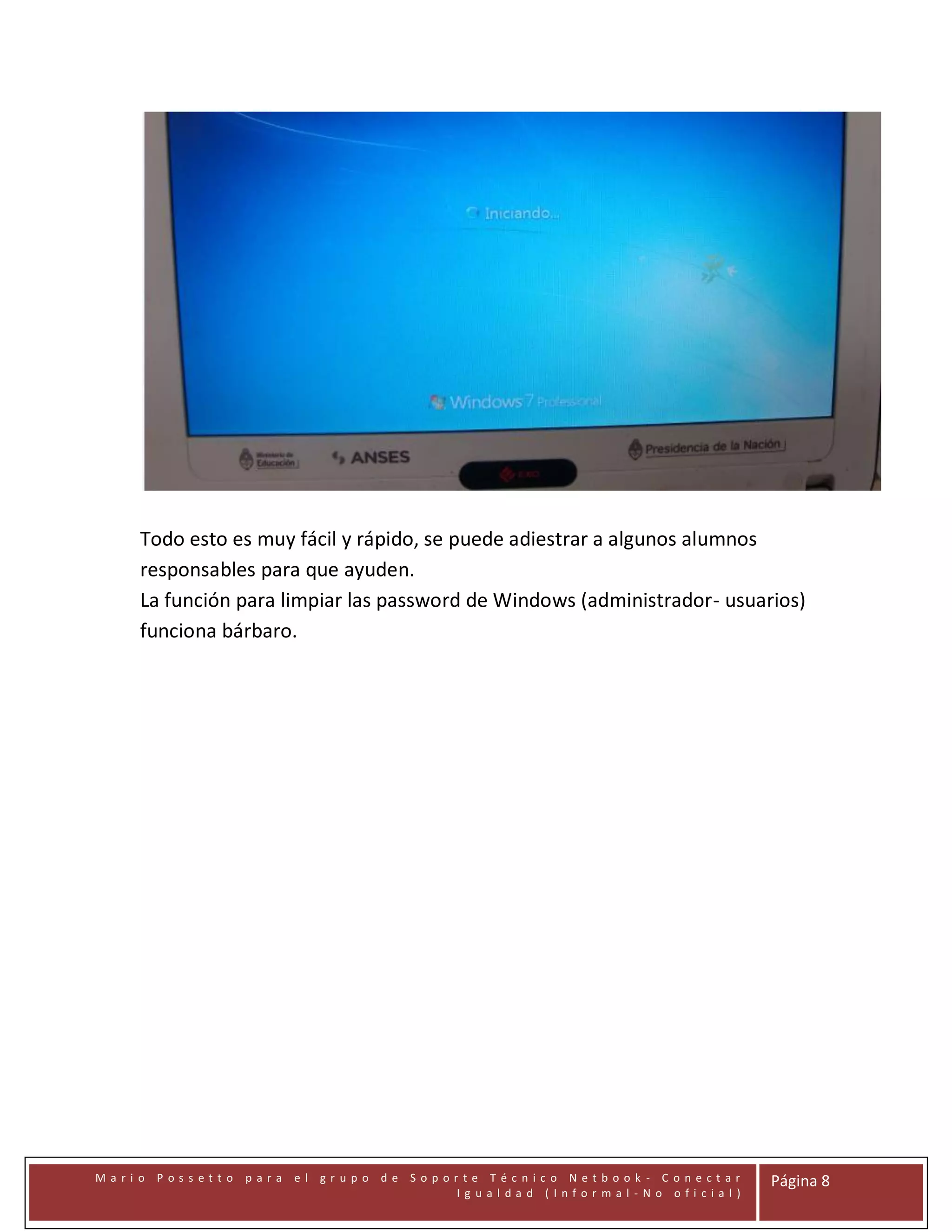 Todo esto es muy fácil y rápido, se puede adiestrar a algunos alumnos
responsables para que ayuden.
La función para limpiar las password de Windows (administrador- usuarios)
funciona bárbaro.

Mari o Possetto

para

el gr upo de Sopor te Técnico Netbook - C onectar
Ig ual dad (Infor mal -No ofi cial )

Página 8

 