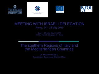 MEETING WITH ISRAELI DELEGATION
            Rome, 24 – 25 May 2010

               Day 1 – Monday, May 24, 2010
            ISFOL, Via G.B. Morgagni 33 - Rome




  The southern Regions of Italy and
    the Mediterranean Countries
                Dr. Massimo RESCE
         Coordinator, Benevento Branch Office
 