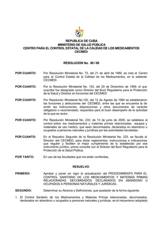 REPUBLICA DE CUBA
MINISTERIO DE SALUD PÚBLICA
CENTRO PARA EL CONTROL ESTATAL DE LA CALIDAD DE LOS MEDICAMENTOS
CECMED
RESOLUCION No. 90 / 06
POR CUANTO: Por Resolución Ministerial No. 73, del 21 de abril de 1989, se creó el Centro
para el Control Estatal de la Calidad de los Medicamentos, en lo adelante
CECMED.
POR CUANTO: Por la Resolución Ministerial No. 152, del 29 de Diciembre de 1999, el que
suscribe fue designado como Director del Buró Regulatorio para la Protección
de la Salud y Director en funciones del CECMED.
POR CUANTO: Por Resolución Ministerial No.120, del 12 de Agosto de 1994 se establecieron
las funciones y atribuciones del CECMED, entre las que se encuentra la de
emitir las instrucciones, disposiciones y otros documentos de carácter
obligatorio o recomendado, requeridos para el buen desempeño de la actividad
de la que es rector.
POR CUANTO: Por Resolución Ministerial No. 233, de 13 de junio de 2005, se establece el
control sobre los medicamentos y materias primas relacionadas, equipos y
materiales de uso medico, que sean decomisados, declarados en abandono u
ocupados a personas naturales y jurídicas por las autoridades facultadas.
POR CUANTO: En el Resuelvo Segundo de la Resolución Ministerial No. 233, se faculta al
Director del CECMED, para dictar reglamentos, instrucciones e indicaciones
que regulen y faciliten el mejor cumplimiento de lo establecido por ese
instrumento jurídico, previa consulta con el Director del Buró Regulatorio para la
Protección de la Salud Pública.
POR TANTO: En uso de las facultades que me están conferidas,
RESUELVO:
PRIMERO: Aprobar y poner en vigor la actualización del PROCEDIMIENTO PARA EL
CONTROL SANITARIO DE LOS MEDICAMENTOS Y MATERIAS PRIMAS
RELACIONADAS, DECOMISADOS, DECLARADOS EN ABANDONO U
OCUPADOS A PERSONAS NATURALES Y JURÍDICAS.
SEGUNDO: Determinar su Alcance y Definiciones, que quedarán de la forma siguiente:
1. El Control Sanitario de los Medicamentos y Materias Primas relacionadas, decomisados,
declarados en abandono u ocupados a personas naturales y jurídicas, es el mecanismo adoptado
 