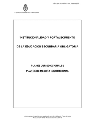 “2009 – Año de homenaje a Raúl Scalabrini Ortíz ”
Consejo Federal de Educación
Institucionalidad y fortalecimiento de la educación secundaria obligatoria. Planes de mejora.
Resolución CFE 88/09 – Aprobación Definitiva 27/11/09
INSTITUCIONALIDAD Y FORTALECIMIENTO
DE LA EDUCACIÓN SECUNDARIA OBLIGATORIA
PLANES JURISDICCIONALES
PLANES DE MEJORA INSTITUCIONAL
 