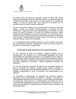 “2009 – Año de Homenaje a Raúl Scalabrini Ortíz ”
Consejo Federal de Educación
Orientaciones para la organización pedagógica e institucional de la educación secundaria obligatoria
Aprobado por Resolución CFE Nº 93/09
12
49- Podrán incluir dos tipos de propuestas, durante el último ciclo: cursos
relativos al aprendizaje de oficios o de tareas diversas, vinculados al ámbito de
la producción de bienes o de servicios, con valor relativo en el mercado del
trabajo, y cursos de distinto tipo, que fortalezcan la formación de los
estudiantes para el ingreso a estudios superiores.
50-Los mismos serán ofrecidos por las escuelas como parte de su propuesta
escolar, a partir de acuerdos interinstitucionales o convenios con las
instituciones u organismos que tienen especificidad para brindarlos. En estos
casos, los cursos se dictarán en la sede de la institución oferente y estará
previsto que los estudiantes los cursen en contraturno o en horarios que no les
impidan continuar la cursada regular del resto de las propuestas de enseñanza
de la escuela. También podrán ofrecerse cursos en el marco de la propia
institución escolar, cuando esto sea posible.
51- Los estudiantes podrán acreditar al menos un curso a elección, como parte
de su escolaridad secundaria. Paralelamente, todos los cursos brindarán la
acreditación o certificación correspondiente.
f) Propuestas de apoyo institucional a las trayectorias escolares.
52- Las instancias de apoyo son tiempos y espacios definidos por las
jurisdicciones y las escuelas con la intencionalidad pedagógica de brindar
oportunidades de aprendizaje adicionales a los estudiantes que lo requieran.
Su organización implica el trabajo colectivo de los equipos docentes en base a
dos metas: identificar los obstáculos que presentan los alumnos en relación con
contenidos específicos y prioritarios, y diseñar propuestas alternativas de
enseñanza.
53- Por ello constituyen propuestas centradas en los contenidos nodales del
plan de formación, que adoptan variadas formas, siempre tendientes a
posibilitar el aprendizaje de los estudiantes destinatarios. En ese sentido, los
acuerdos institucionales en torno al curriculum son fundamentales en su
definición.
54- Acompañan y complementan las propuestas de enseñanza regulares
generando nuevas oportunidades de enseñar y aprender y asumiendo la
responsabilidad institucional por los procesos y los resultados del aprendizaje.
Su construcción parte de poner en cuestionamiento el supuesto de que la
uniformidad está equiparada a la justicia y la diferenciación a la injusticia, y de
asumir que las prácticas homogeneizadoras resultaron fuertes productoras de
desigualdad social.
 